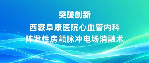 突破创新！西藏阜康医院心血管内科开展阵发性房颤脉冲电场消融术
